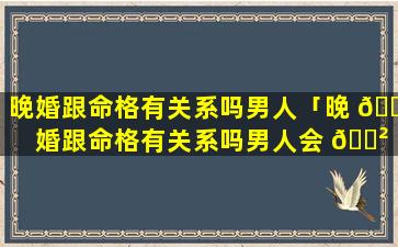 晚婚跟命格有关系吗男人「晚 🐛 婚跟命格有关系吗男人会 🌲 出轨吗」